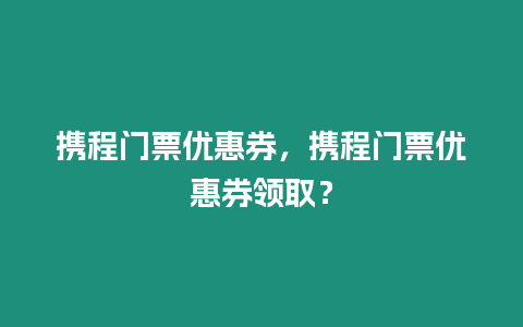 攜程門票優惠券，攜程門票優惠券領取？