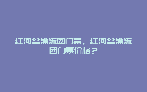 紅河谷漂流團門票，紅河谷漂流團門票價格？