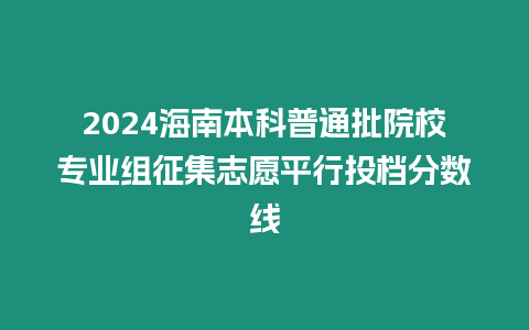 2024海南本科普通批院校專業組征集志愿平行投檔分數線