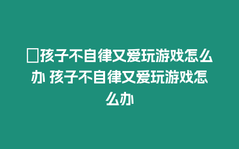 ?孩子不自律又愛玩游戲怎么辦 孩子不自律又愛玩游戲怎么辦