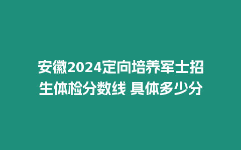 安徽2024定向培養軍士招生體檢分數線 具體多少分