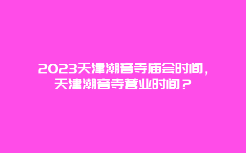 2024天津潮音寺廟會時間，天津潮音寺營業時間？