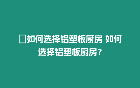 ?如何選擇鋁塑板廚房 如何選擇鋁塑板廚房？