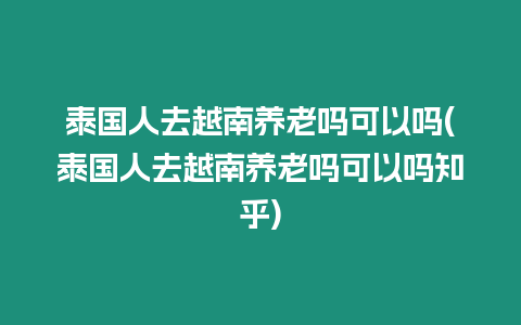 泰國(guó)人去越南養(yǎng)老嗎可以嗎(泰國(guó)人去越南養(yǎng)老嗎可以嗎知乎)