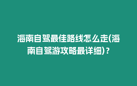 海南自駕最佳路線怎么走(海南自駕游攻略最詳細)？