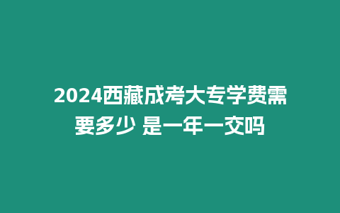 2024西藏成考大專學費需要多少 是一年一交嗎