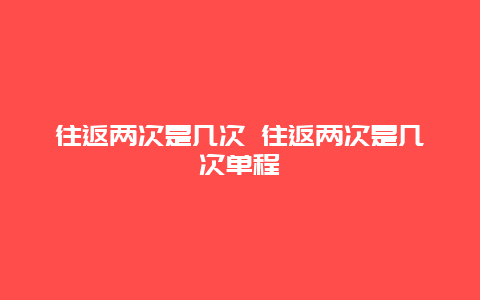 往返兩次是幾次 往返兩次是幾次單程