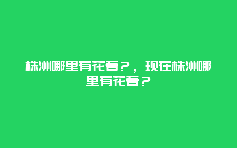 株洲哪里有花看？，現(xiàn)在株洲哪里有花看？