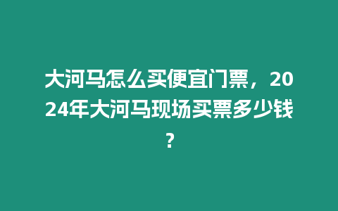 大河馬怎么買便宜門票，2024年大河馬現(xiàn)場買票多少錢？