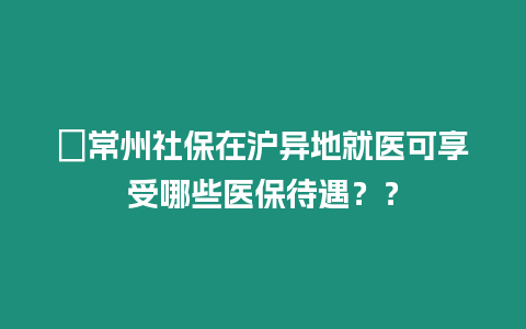 ?常州社保在滬異地就醫可享受哪些醫保待遇？？