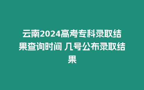 云南2024高考專科錄取結果查詢時間 幾號公布錄取結果