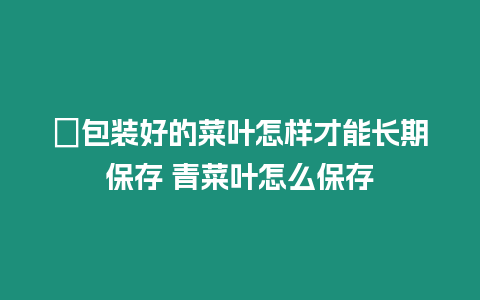 ?包裝好的菜葉怎樣才能長(zhǎng)期保存 青菜葉怎么保存