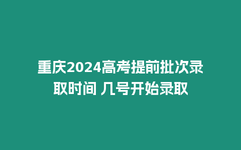 重慶2024高考提前批次錄取時間 幾號開始錄取