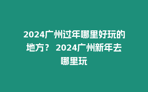 2024廣州過年哪里好玩的地方？ 2024廣州新年去哪里玩