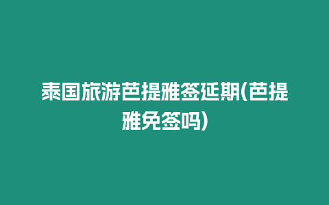 泰國旅游芭提雅簽延期(芭提雅免簽嗎)