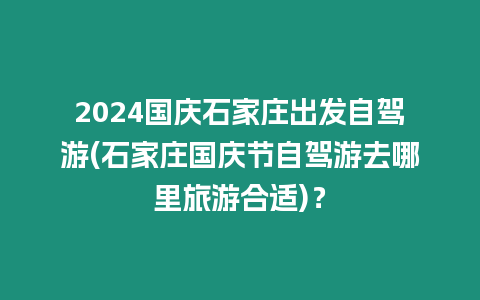 2024國慶石家莊出發自駕游(石家莊國慶節自駕游去哪里旅游合適)？