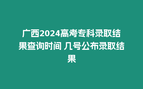 廣西2024高考專科錄取結果查詢時間 幾號公布錄取結果