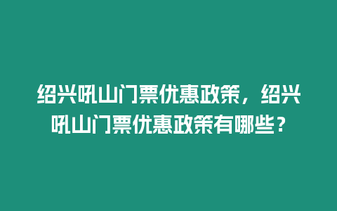 紹興吼山門票優惠政策，紹興吼山門票優惠政策有哪些？