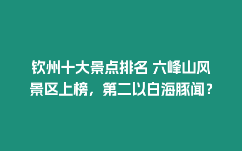 欽州十大景點排名 六峰山風景區上榜，第二以白海豚聞？