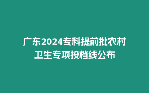 廣東2024專科提前批農(nóng)村衛(wèi)生專項投檔線公布