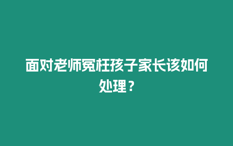 面對老師冤枉孩子家長該如何處理？