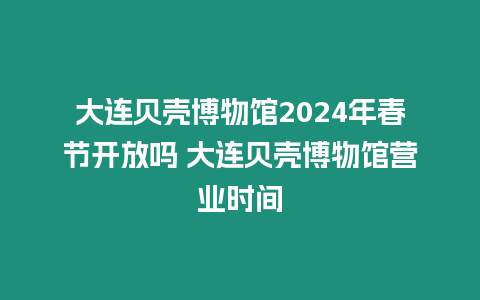 大連貝殼博物館2024年春節開放嗎 大連貝殼博物館營業時間