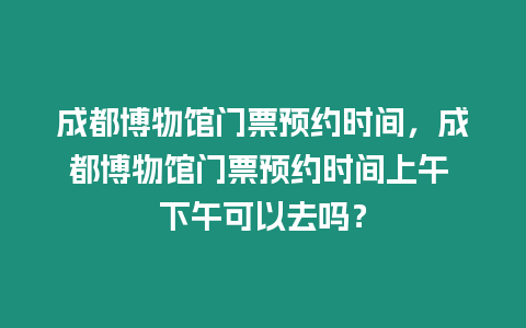 成都博物館門票預約時間，成都博物館門票預約時間上午 下午可以去嗎？