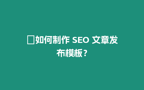 ?如何制作 SEO 文章發(fā)布模板？