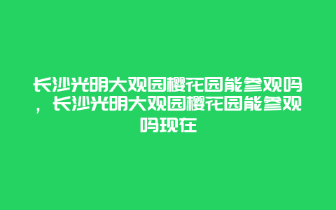 長沙光明大觀園櫻花園能參觀嗎，長沙光明大觀園櫻花園能參觀嗎現在