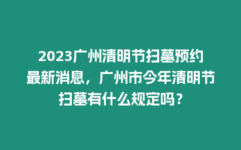 2023廣州清明節掃墓預約最新消息，廣州市今年清明節掃墓有什么規定嗎？