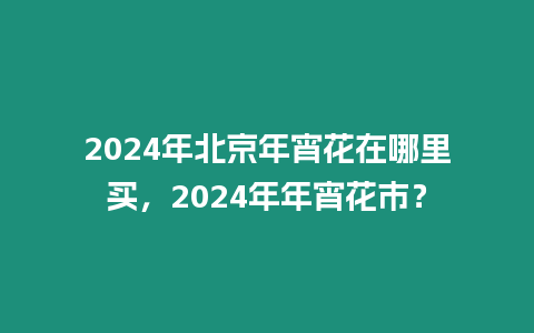 2024年北京年宵花在哪里買，2024年年宵花市？