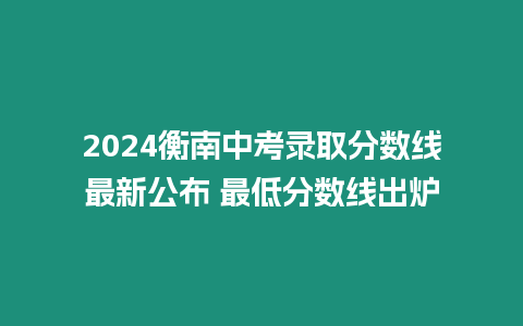 2024衡南中考錄取分數線最新公布 最低分數線出爐