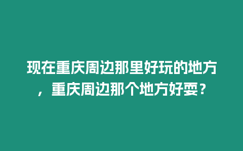 現在重慶周邊那里好玩的地方，重慶周邊那個地方好耍？