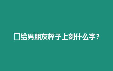 ?給男朋友杯子上刻什么字？