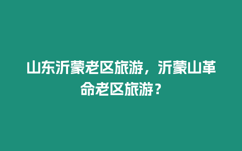 山東沂蒙老區(qū)旅游，沂蒙山革命老區(qū)旅游？