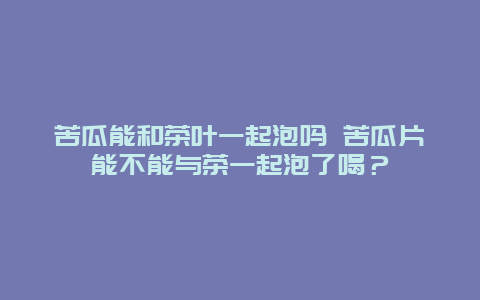 苦瓜能和茶葉一起泡嗎 苦瓜片能不能與茶一起泡了喝？