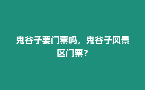 鬼谷子要門票嗎，鬼谷子風(fēng)景區(qū)門票？