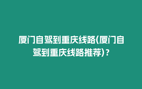 廈門自駕到重慶線路(廈門自駕到重慶線路推薦)？