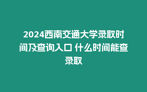 2024西南交通大學錄取時間及查詢入口 什么時間能查錄取