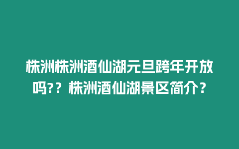 株洲株洲酒仙湖元旦跨年開放嗎?？株洲酒仙湖景區簡介？