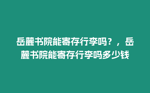 岳麓書院能寄存行李嗎？，岳麓書院能寄存行李嗎多少錢