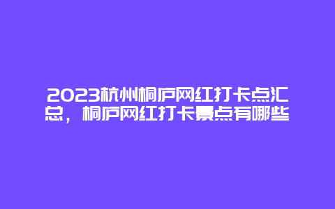 2024杭州桐廬網紅打卡點匯總，桐廬網紅打卡景點有哪些