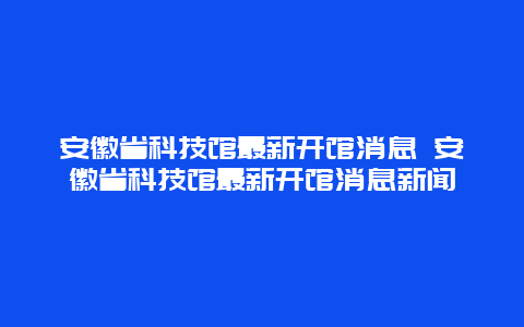 安徽省科技館最新開館消息 安徽省科技館最新開館消息新聞