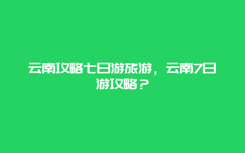 云南攻略七日游旅游，云南7日游攻略？