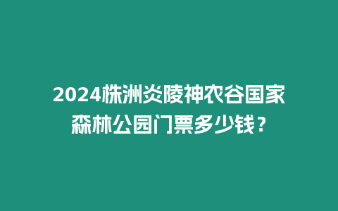 2024株洲炎陵神農(nóng)谷國(guó)家森林公園門票多少錢？