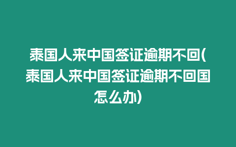 泰國人來中國簽證逾期不回(泰國人來中國簽證逾期不回國怎么辦)