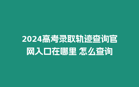 2024高考錄取軌跡查詢官網入口在哪里 怎么查詢