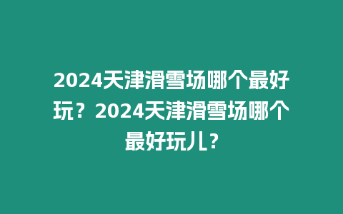 2024天津滑雪場哪個最好玩？2024天津滑雪場哪個最好玩兒？