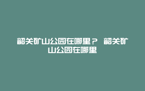 韶關(guān)礦山公園在哪里？ 韶關(guān)礦山公園在哪里