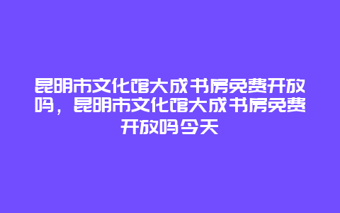 昆明市文化館大成書房免費開放嗎，昆明市文化館大成書房免費開放嗎今天